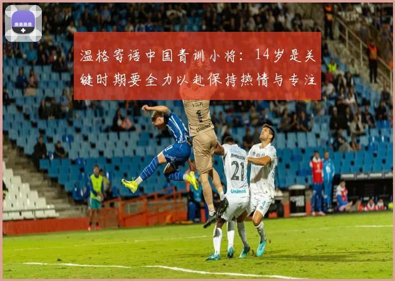 温格寄语中国青训小将：14岁是关键时期要全力以赴保持热情与专注