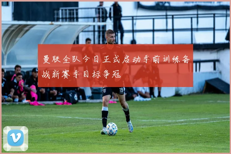 曼联全队今日正式启动季前训练备战新赛季目标争冠