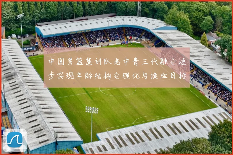 中国男篮集训队老中青三代融合逐步实现年龄结构合理化与换血目标