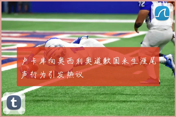 卢卡库向奥西利奥道歉国米生涯尾声行为引发热议