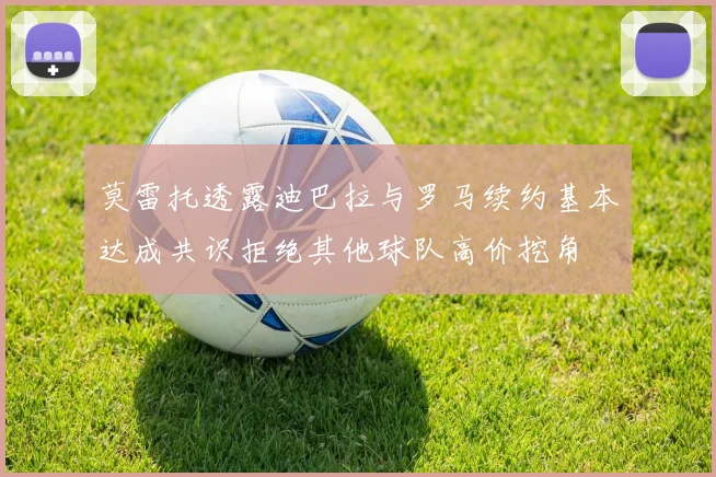 莫雷托透露迪巴拉与罗马续约基本达成共识拒绝其他球队高价挖角