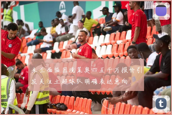 米兰面临困境莱奥四五千万报价引发关注土超球队明确表达意向