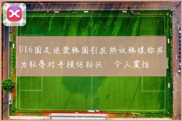 U16国足逆袭韩国引发热议韩媒称其为耻辱对手模仿孙兴慜令人震惊
