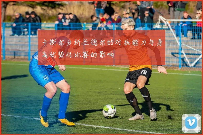 卡斯尔分析兰德尔的对抗能力与身高优势对比赛的影响
