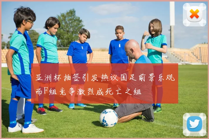 亚洲杯抽签引发热议国足前景乐观而F组竞争激烈成死亡之组