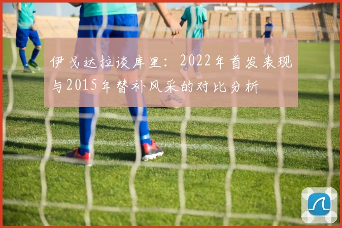 伊戈达拉谈库里：2022年首发表现与2015年替补风采的对比分析