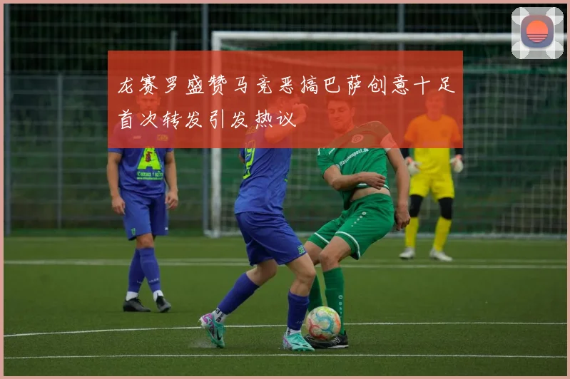 龙赛罗盛赞马竞恶搞巴萨创意十足首次转发引发热议
