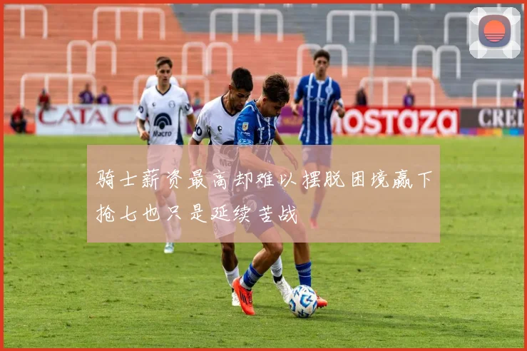 骑士薪资最高却难以摆脱困境赢下抢七也只是延续苦战