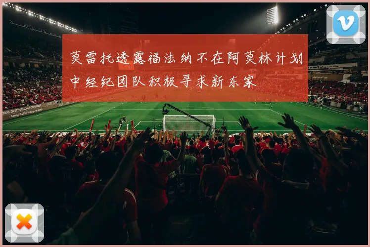 莫雷托透露福法纳不在阿莫林计划中经纪团队积极寻求新东家