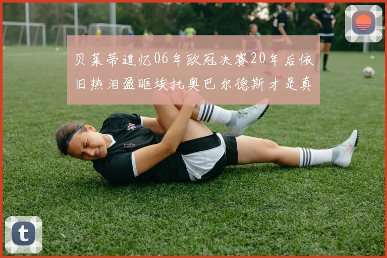 贝莱蒂追忆06年欧冠决赛20年后依旧热泪盈眶埃托奥巴尔德斯才是真正的英雄