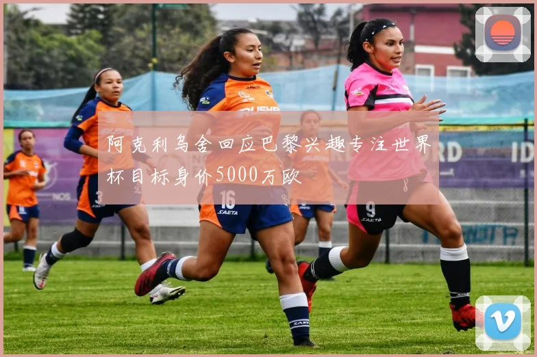 阿克利乌舍回应巴黎兴趣专注世界杯目标身价5000万欧