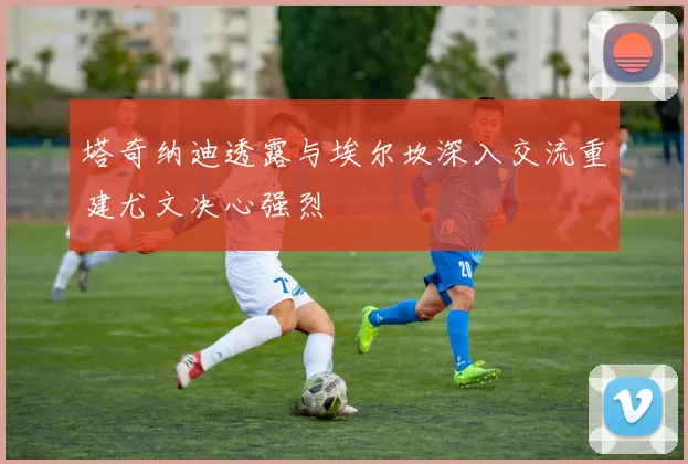 塔奇纳迪透露与埃尔坎深入交流重建尤文决心强烈