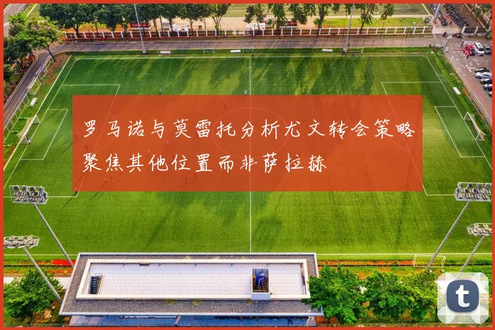 罗马诺与莫雷托分析尤文转会策略聚焦其他位置而非萨拉赫