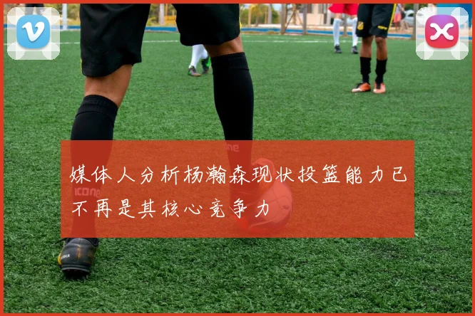 媒体人分析杨瀚森现状投篮能力已不再是其核心竞争力