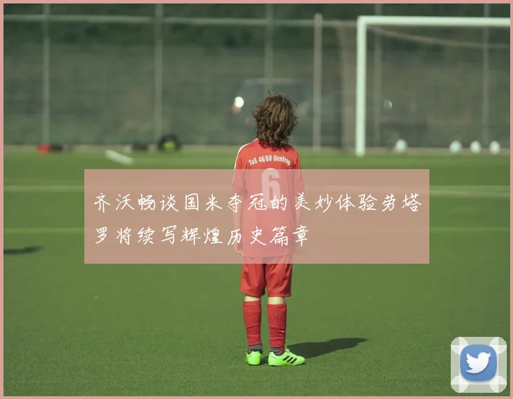 齐沃畅谈国米夺冠的美妙体验劳塔罗将续写辉煌历史篇章