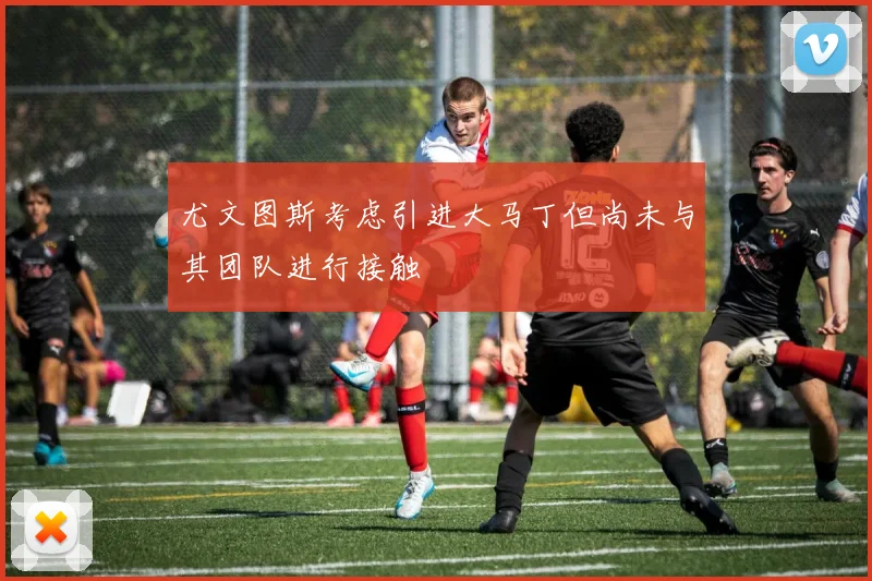 尤文图斯考虑引进大马丁但尚未与其团队进行接触