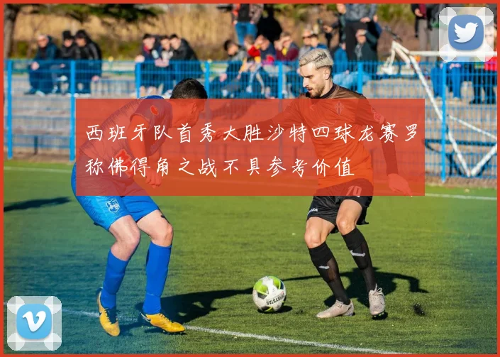西班牙队首秀大胜沙特四球龙赛罗称佛得角之战不具参考价值