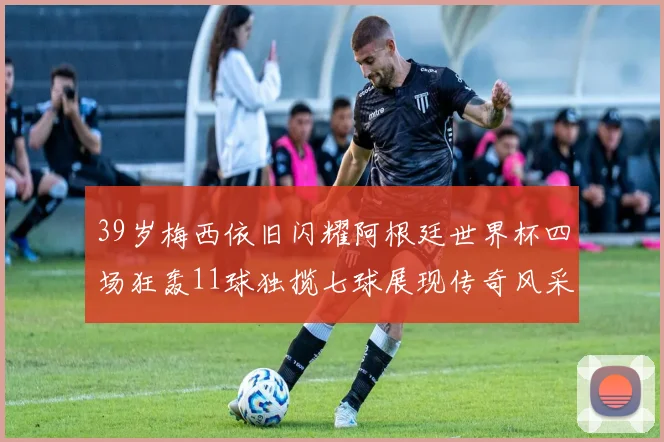 39岁梅西依旧闪耀阿根廷世界杯四场狂轰11球独揽七球展现传奇风采