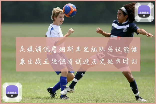 美媒调侃詹姆斯库里组队或仅能健康出战五场但将创造历史经典时刻