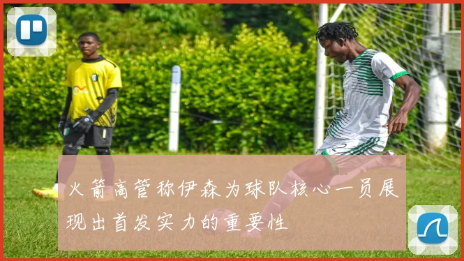 火箭高管称伊森为球队核心一员展现出首发实力的重要性
